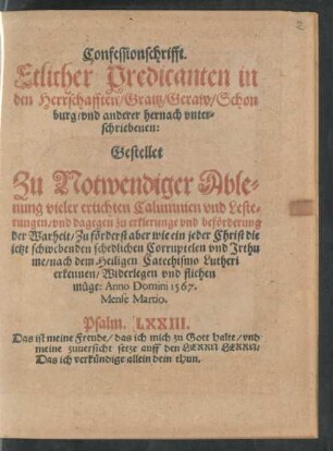 Confessionschrifft.|| Etlicher Predicanten in || den Herrschafften/ Graitz/ Geraw/ Schon||burg/ vnd anderer hernach vnter=||schriebenen:|| Gestellet || Zu Notwendiger Able=||nung vieler ertichten Calumnien vnd Leste=||rungen/ vnd dagegen zu erklerunge vnd beförderung || der Warheit ... || Anno Domini 1567.|| Mense Martio.|| ... ||
