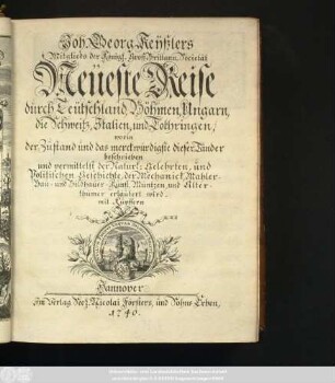Theil 1: Joh. Georg Keÿßlers Mitglieds der Königl. Groß-Britann. Societät Neüeste Reise durch Teütschland, Böhmen, Ungarn, die Schweitz, Jtalien, und Lothringen : worin der Zustand und das merckwürdigste dieser Länder beschrieben und vermittelst der Natürl: Gelehrten, und Politischen Geschichte, der Mechanick, Mahler-, Bau- und Bildhauer-Kunst, Müntzen, und Alterthümer erläutert wird ; mit Kupffern