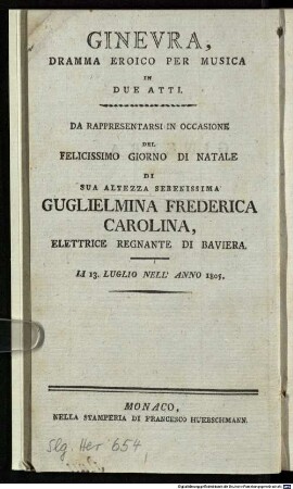 Ginevra : Dramma Eroico Per Musica In Due Atti ; Da Rappresentarsi In Occasione Del Felicissimo Giorno Di Natale Di Sua Altezza Serenissima Guglielmina Frederica Carolina, Elettrice Regnante Di Baviera ; Li 13. Luglio Nell'Anno 1805 = Ginevra : heroisches Singspiel in zwey Akten ; aufgeführt bey Gelegenheit der höchstbeglückten Geburtsfeyer Ihrer Churfürstl. Durchlaucht Wilhelmine Friderike Karoline, regierenden Churfürstin zu Pfalzbaiern ; den 13 Julius 1805