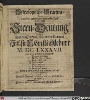 Astrologische Practica/ Oder Aus dem ordentlichen Himmels-Lauff muthmaßliche Stern-Deutung : Gerichtet Auff das Jahr ... M.DC.LXXXVII. Und in Sechs Capitel abgefasset/ Worinnen beschrieben: I. Die Vier Jahres-Zeiten. II. Die Zwölff Monat. III. Die Finsternisse. IV. Die Fruchtbarkeit. V. Die Kranckheiten. VI. Die Kriegs-Unruhe