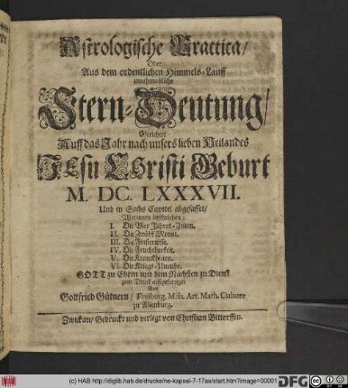 Astrologische Practica/ Oder Aus dem ordentlichen Himmels-Lauff muthmaßliche Stern-Deutung : Gerichtet Auff das Jahr ... M.DC.LXXXVII. Und in Sechs Capitel abgefasset/ Worinnen beschrieben: I. Die Vier Jahres-Zeiten. II. Die Zwölff Monat. III. Die Finsternisse. IV. Die Fruchtbarkeit. V. Die Kranckheiten. VI. Die Kriegs-Unruhe
