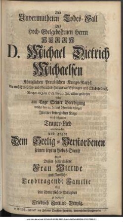 Den Unvermutheten Todes-Fall Des Hochedelgebohrnen Herrn Herrn D. Michael Dietrich Michaelsen Königlichen Preußischen Kriegs-Raths, wie auch Erb- Lehn- und Gerichts-Herrns auf Epdingen und Stichelsdorff, Welcher im Jahr 1748. den 20. Jul. allhier geschehen suchte am Tage Seiner Beerdigung welche den 24. darauf öffentlich erfolget In einer beweglichen Klage durch folgendes Trauer-Lied auszudrucken und gegen Dem Seelig-Verstorbenen seinen letzten Liebes-Dienst gegen Dessen hinterlassene Frau Wittwe und sämtliche Leydtragende Familie aber sein schmertzliches Mitleyden zu bezeugen Friedrich Gottlieb Dreysig.