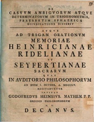 De Casvvm Ambigvorvm Atqve Determinatorvm In Trigonometria, Praesertim Sphaerica Diivdicatione Disserit Atqve Ad Trigam Orationvm Memoriae Heinricianae Ridelianae Et Seyfertianae Sacrarvm Qvae In Avditorio Philosophorvm Ad Diem I. Octobr. A MDCCLV Recitabvntvr Invitat Godofredvs Heinsivs. Mathem. P. P. Ordinis Philosophorvm H. T. Decanvs