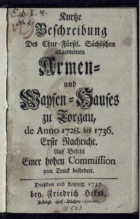 Kurtze Beschreibung Des Chur-Fürstl. Sächsischen allgemeinen Armen- und Waysen-Hauses zu Torgau, de Anno 1728. bis 1736. : Erste Nachricht. Auf Befehl Einer hohen Commission zum Druck befördert.