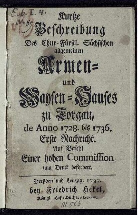 Kurtze Beschreibung Des Chur-Fürstl. Sächsischen allgemeinen Armen- und Waysen-Hauses zu Torgau, de Anno 1728. bis 1736. : Erste Nachricht. Auf Befehl Einer hohen Commission zum Druck befördert.