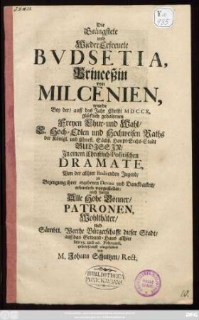 Die Beängstete und Wieder Erfreuete Bvdsetia, Princeßin von Milcenien, wurde Bey der, auff das Jahr Christi MDCCX, glücklich gehaltenen Freyen Chur- und Wahl, E. Hoch-Edlen und Hochweisen Raths der Königl. und Churfl. Sächß. Haupt-Sechs-Stadt Budjssjn Jn einem Christlich-Politischen Dramate, Von der allhier studirenden Jugend ... vorgestellet; auch hierzu Alle Hohe Gönner ... auff das Gewand-Haus allhier den 25. und 26. Februarii, gehorsamst eingeladen von M. Johann Schultzen, Rect.