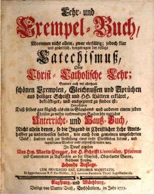 Lehr- und Exempel-Buch : Worinnen nicht allein, zwar einfältig, jedoch klar und gründlich, vorgetragen der völlige Catechismuß, Oder Christ-Catholische Lehr; Sondern auch mit allerhand schönen Exemplen, Gleichnussen und Sprüchen aus heiliger Schrifft und HH. Vättern erkläret, bekräftiget, und ausgezieret zu finden ist: Dergestalten Daß selbes gar füglich als ein in Glaubens- und anderen einem jeden Christen zu wissen nothwendigen Sachen sehr nutzliches Unterricht- und Hauß-Buch, Nicht allein denen, so die Jugend in Christlicher Lehr Amts-halber zu unterweisen haben, wie auch dem gemeinen ungelehrten Volck; sondern auch zur Anstellung eines recht Christlichen Lebens, und tugendsamen Wandels wohl ersprießlich dienen mag