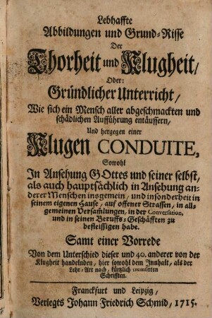 Lebhaffte Abbildungen und Grund-Risse Der Thorheit und Klugheit, Oder: Gründlicher Unterricht, Wie sich ein Mensch aller abgeschmackten und schädlichen Aufführung entäussern, Und hergegen einer Klugen Conduite, Sowohl In Ansehung Gottes und seiner selbst, als auch hauptsächlich in Ansehung anderer Menschen insgemein ... : Samt einer Vorrede Von dem Unterschied dieser und 40. anderer von der Klugheit handelnden, hier sowohl dem Inhalt, als der Lehr-Art nach, kürtzlich recensirten Schrifften
