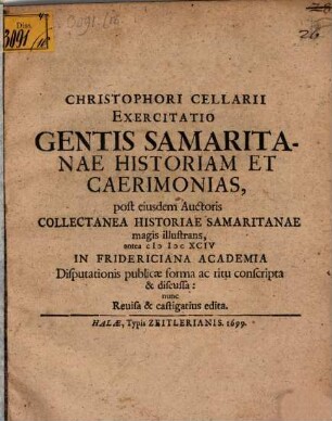 Christophori Cellarii Exercitatio Gentis Samaritanae Historiam Et Caerimonias, post eiusdem Auctoris Collectanea Historiae Samaritanae magis illustrans : antea MDCXCIV In Fridericiana Academia Disputationis publicae forma ac ritu conscripta & discussa