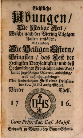 Geistliche Ubungen. 4, Die Heilige Zeit, Welche nach der Viertzig Tägigen Fasten einfället, Als nemblich: Die Heiligen Ostern, Pfingsten, das Fest der Heiligsten Dreyfaltigkeit, und deß Hochwürdigen Fronleichnambs-Tag, sambt zugehörigen Octaven, andächtig, und nutzlich zuzubringen