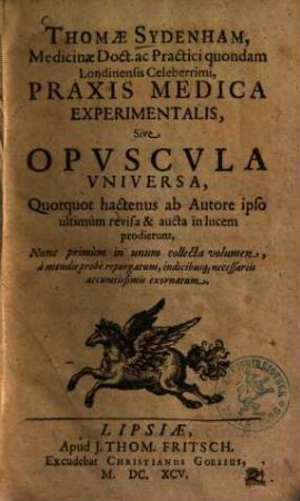 Thomae Sydenham, Medicinae Doct. ac Practici quondam Londiniensis Celeberrimi, Praxis Medica Experimentalis, Sive Opuscula Universa : Quotquot hactenus ab Autore ipso ultimum revisa & aucta in lucem prodierunt ; Nunc primum in unum collecta volumen ... exornatum