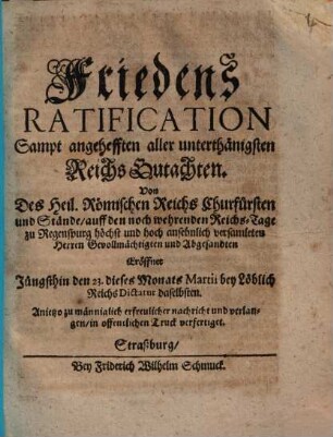 FriedensRatification Sampt angehefften aller unterthänigsten Reichs Gutachten : Von Des Heil. Römischen Reichs Churfürsten und Stände, auff den noch wehrenden Reichs-Tage zu Regenspurg höchst und hoch ansehnlich versamleten Herren Gevollmächtigten und Abgesandten Eröffnet Jüngsthin den 23. dieses Monats Martii bey Löblich Reichs Dictatur daselbsten. Anjetzo zu männiglich erfreulicher nachricht und verlangen, in offentlichen Truck verfertiget