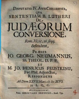 Disputatio IV. anti-chiliastica, qua sententiam b. Lutheri de Iudaeorum Judaeorum conversione Rom. XI, 25. 26 seqq. defendent, praeses Jo. Georg. Neumannus ... et Jo. Henricus Feustking ... respondens