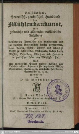 1: Vollständiges, theoretisch-praktisches Handbuch der Mühlenbaukunst, oder gründliche und allgemein-verständliche Anleitung zur Construction sämmtlicher neu anzulegender und zur richtigen Beurtheilung bereits vorhandener, durch Wasser, Wind, Dampf und lebendige Kräfte zu betreibenden Mühlwerke, welche durch Mahlen, Schneiden, Stampfen und Hämmern im praktischen Leben von Wichtigkeit sind : Zwei Bände; Mit einem Atlas von 98 Kupfertafeln