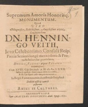 Supremum Amoris Honorisq[ue] Monumentum : Quod Viro ... Henningo Veith, Icto Celeberrimo, Consuli Reip. Patriae Seniori ... & Proto-Scholarchae ... Cum XVIII. Cal: Decemb: A.H. MDCLXXX. luctuoso quidem, beato tamen obitu decessisset, & XI. Cal. Eiusd. iustis exequiis ornaretur, In Regia Pomeranorum Academia Gryphica Debiti officii causa posuerunt Amici Et Cultores