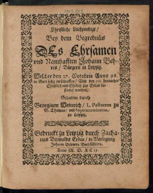 Christliche Leichpredigt/|| Bey dem Begrebnüs || DEs Ehrsamen || vnd Namhafften Johann Beh=||res/ Bürgers in Leipzig.|| Welcher den 27. Octobris Anno 98.|| in Gott selig entschlaffen/ Vnd den 30. hernacher || Christlich ... zur Erden be=||stattet worden.|| Gehalten durch || Georgium Weinrich/ L. Pastorem zu || S. Thomas/ vnd Superattendenten || zu Leipzig.||