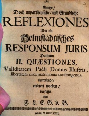 Kurze doch unpartheyische Reflexiones über ein Helmstädtisches Responsum iuris, darinnen II Quaestiones, validitatem pacti domus illustris, libertatem circa matrimonia constringentis, betr., erörtert worden