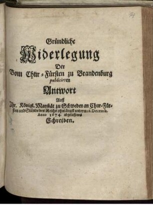 Gründliche Widerlegung Der Vom Chur-Fürsten zu Brandenburg publicirten Antwort Auff Ihr. Königl. Maystät zu Schweden an Chur-Fürsten und Stände des Reichs ohnlängst unterm 16. Decemb. Anno 1674. abgelassenes Schreiben