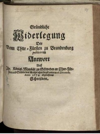 Gründliche Widerlegung Der Vom Chur-Fürsten zu Brandenburg publicirten Antwort Auff Ihr. Königl. Maystät zu Schweden an Chur-Fürsten und Stände des Reichs ohnlängst unterm 16. Decemb. Anno 1674. abgelassenes Schreiben
