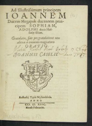 Ad Illustrissimum principem || IOANNEM || Ducem Megapol. ducentem prin-||cipem SOPHIAM,|| ADOLPHI ducis Hol-||satiae filiam.|| Gratulatio, siue pro gratulatione non || aliena a conuiuio magnatum || ORATIO || JOANNIS CASELII.||