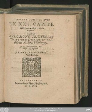 DISPVTATIO BIBLICA XVIII || EX XXI, CAPITE || Geneseos, ad privatam syzētēsin proposita à || SALOMONE GESNERO, S.S.|| THEOLOGIAE DOCTORE ET PRO-||fessore in Academia VVitebergensi.|| De qua, postrema Ianuarij, Anno || Christi 1599. respondebit || THOMAS VVEGELINVS || Augustanus.||
