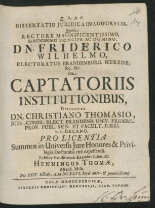 Dissertatio Iuridica Inauguralis, Quam ... De Captatoriis Institutionibus, Dirigente Dn. Christiano Thomasio ... Pro Licentia Summos in Universo Iure Honores & Privilegia Doctoralia rite capessendi. Publicae Eruditorum Examini submittit Henningus Thomae, Altenb. Misn. Die XXIV. Octobr. A. MDCXCVI. horis ante- & pomeridianis