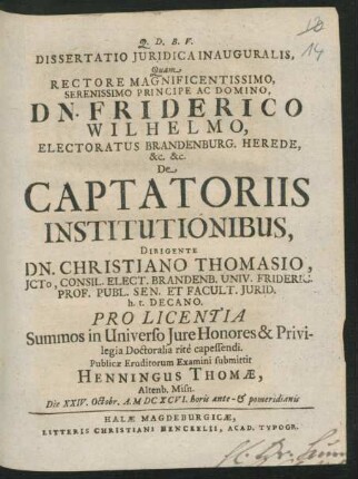 Dissertatio Iuridica Inauguralis, Quam ... De Captatoriis Institutionibus, Dirigente Dn. Christiano Thomasio ... Pro Licentia Summos in Universo Iure Honores & Privilegia Doctoralia rite capessendi. Publicae Eruditorum Examini submittit Henningus Thomae, Altenb. Misn. Die XXIV. Octobr. A. MDCXCVI. horis ante- & pomeridianis