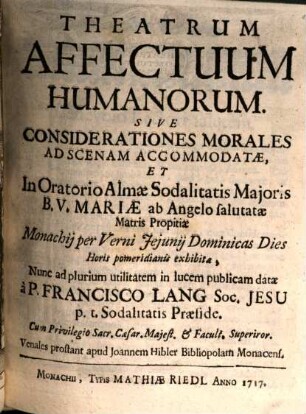 Theatrum Affectuum Humanorum. Sive Considerationes Morales : Ad Scenam Accomodatae, Et In Oratorio Almae Sodalitatis Maioris B. V. Mariae ab Angelo salutatae Matris Propitiae Monachii per Verni Ieiunii Dominicas Dies Horis pomeridianis exhibitae