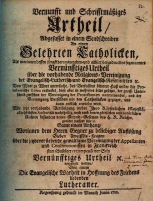 Vernunfft und Schrifftmäßiges Urtheil, Abgefasset in einem Sendschreiben An einen Gelehrten Catholicken : Als worinnen dessen jüngst herausgegeben- und allhier beygedrucktes sogenanntes Vernünfftiges Urtheil über die vorhabende Religions-Vereinigung der Evangelisch-Lutherisch- und Evangelisch-Reformirten [et]c. Von Wort zu Wort untersucht ... und dann endlich erwiesen wird, Wie jetzt vorhabende Vereinigung weder Ihro Käyserlichen Majestät allerhöchsten Auctorität nachtheilig, noch auch denen göttlichen und natürlichen Rechten ... zuwider lauffend seye [et]c. Samt einem Anhang, Worinnen dem Herrn Gegner ... Sieben Zweiffels-Fragen über die ... Vereinigung der Appellanten und Constitutionisten in Franckreich statt schuldiger recompense vor Sein Vernünfftiges Urtheil ... vorgeleget werden