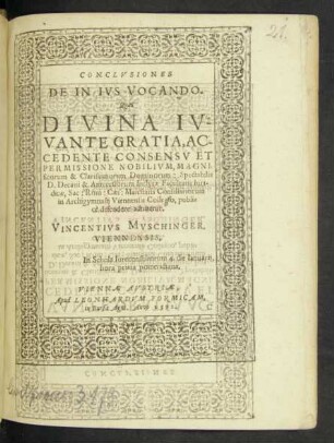 CONCLVSIONES || DE IN IVS VOCANDO.|| Quas || DIVINA IV=||VANTE GRATIA, AC-||CEDENTE CONSENSV ET || PERMISSIONE NOBILIVM, MAGNI=||ficorum & Clarissimorum Dominorum: Spectabilis || D. Decani & Antecessorum Inclytae Facultatis Iuri-||dicae, Sac: Rom: Caes: Maiestatis Consiliariorum || in Archigymnasij Viennensis Collegio, publi=||ce defendere adnitetur.|| VINCENTIVS MVSCHINGER.|| VIENNENSIS.|| In Schola Iureconsultorum 4. die Ianuarij,|| hora prima pomeridiana.||
