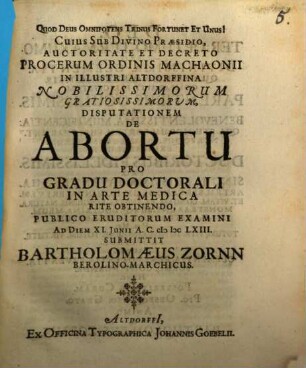 Cuius Sub Divino Praesidio, Auctoritate Et Decreto Procerum Ordinis Machaonii In Illustri Altdorffina Nobilissimorum Gratiosissimorum Disputationem De Abortu Pro Gradu Doctorali In Arte Medica Rite Obtinendo Publico Eruditorum Examini Ad Diem XI. Iunii A.C. MDCLXIII. Submittit Bartholomaeus Zornn BerolinoMarchicus