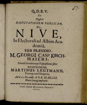 Ex Physicis Disputationem Publicam, De Nive, In Electorali ad Albim Academia, Sub Praesidio, M. Georgi[i] Casp. Kirchmaieri ; Placidae Eruditorum Disquisitioni sistet Respondens, Martinus Leutmann, Teutoprona Ungarus : Ad d. 12. Novembr. A.O.R. M.DC.LIX. Horis Locoq[ue] consuetis