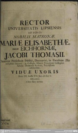 Rector Universitatis Lipsiensis Ad Funus Nobilis Matronae Mariae Elisabethae, natae Eichhorniae, Jacobi Thomasii, Oratoriae Professoris Publici, Decemviri, in Facultate Philosophica Senioris ... Viduae Uxoris Hora III. hodie VII. Jun. MDCCV. deducendum ... invitat