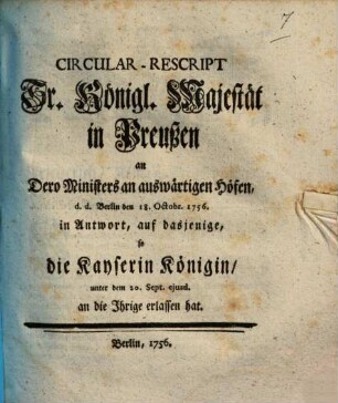Circular-Rescript Sr. Königl. Majestät in Preußen an Dero Ministers an auswärtigen Höfen, d.d. Berlin den 18. Octobr. 1756. in Antwort, auf dasjenige, so die Kayserin Königin, unter dem 20. Sept. ejusd. an die Ihrige erlassen hat