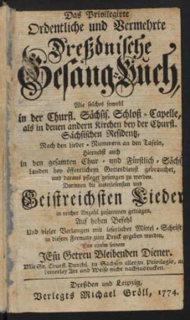 Das Privilegirte Ordentliche und Vermehrte Dreßdnische Gesang-Buch : Wie solches sowohl in der Churfl. Sächsis. Schloß-Capelle, als in denen andern Kirchen bey der Churfl. Sächsischen Residentz, Nach den Lieder-Nummern an den Tafeln, Hiernebst auch in den gesamten Chur- und Fürstlich-Sächs. Landen bey öffentlichem Gottesdienst gebrauchet, und daraus pfleget gesungen zu werden ; Darinnen die auserlesensten und Geistreichsten Lieder in reicher Anzahl zusammen getragen. Auf hohen Befehl Und vieler Verlangen mit leserlicher Mittel-Schrift in diesem Formate zum Druck gegeben worden
