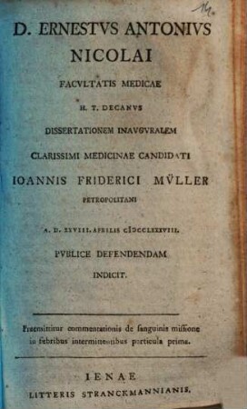 D. Ernestus Antonius Nicolai Facultatis Medicae H.T. Decanus Dissertationem Inauguralem ... Ioannis Friderici Müller Petropolitani ... Indicit : Praemittitur commentationis de sanguinis missione in febribus intermittentibus particula prima