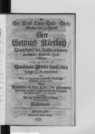 Als Der Wohl-Ehren-Veste/ Groß-Achtbare und Hochweise Herr Gottfried Auerbach/ Vornehmer des Raths/ und weitberühmter Handels-Herr in Leipzig/ D. XXVI. Sept. M.DC.XCI. Von seinem Erlöser durch einen seeligen Todt abgefodert/ Und Den XXIX. darauff bey ansehnlicher Volckreicher Versamlung beerdiget wurde/ Wolten Demselben die letzte Ehre/ der gesammten schmertzlich betrübten Hochansehnlichen Freundschafft aber ihre Christliche Condolentz bezeugen/ und zugleich Von dem Höchsten Gott kräfftigen Trost anwüntschen Nachfolgende