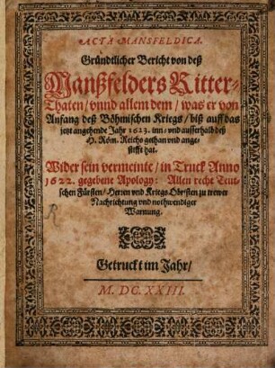 Acta Mansfeldica : Gründtlicher Bericht von deß Manßfelders Ritter-Thaten, vnnd allem dem, was er von Anfang deß Böhmischen Kriegs, biß auff das jetzt angehende Jahr 1623. inn- vnd ausserhalb deß H. Röm. Reichs gethan vnd angestifft hat ; Wider sein vermeinte, in Truck Anno 1622. gegebene Apology: Allen recht Teutschen Fürsten, Herren vnd Kriegs Obristen zu trewer Nachrichtung vnd nothwendiger Warnung