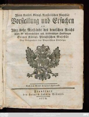 Ihrer Kaiserl. Königl. Apostolischen Majestät Vorstellung und Ersuchen an Ihre hohe Mitstände des deutschen Reichs gegen die widerrechtlichen und friedbrüchigen Handlungen Seiner Königl. Preußischen Majestät Bey Gelegenheit der Bayerischen Erbfolge : Nach dem Wiener Original abgedruckt