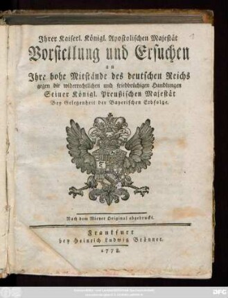 Ihrer Kaiserl. Königl. Apostolischen Majestät Vorstellung und Ersuchen an Ihre hohe Mitstände des deutschen Reichs gegen die widerrechtlichen und friedbrüchigen Handlungen Seiner Königl. Preußischen Majestät Bey Gelegenheit der Bayerischen Erbfolge : Nach dem Wiener Original abgedruckt