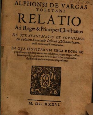 Alphonsi De Vargas Toletani Relatio Ad Reges & Principes Christianos De Stratagematis Et Sophismatis Politicis Societatis Iesu ad Monarchiam Orbis terrarum sibi conficiendam : In Qva Iesvitarvm Erga Reges Ac populos optime de ipsis meritos infidelitas, ergaque ipsum Pontificem perfidia ... comprobatur
