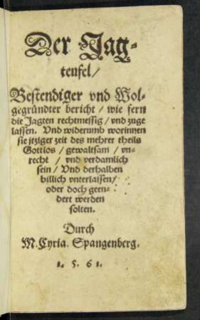 Der Jag=||teufel/|| Bestendiger vnd Wol=||gegründter bericht/ wie fern || die Jagten rechtmessig/ vnd zuge||lassen. Vnd widerumb worinnen || sie jtziger zeit des mehrer theils || Gottlos/ gewaltsam/ vn=||recht/ vnd verdamlich || sein/ Vnd derhalben || billich vnterlassen/|| oder doch geen=||dert werden || solten.|| Durch || M.Cyria. Spangenberg.||