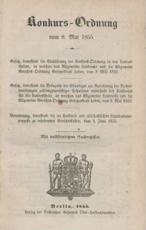 Konkurs-Ordnung vom 8. Mai 1855 : Gesetz, betreffend die Einführung der Konkurs-Ordnung in den Landestheilen, in welchen das Allgemeine Landrecht und die Allgemeine Gerichts-Ordnung Gesetzeskraft haben, vom 8. Mai 1855 ; Gesetz betreffend die Befugniß die Gläubiger zur Anfechtung der Rechtshandlungen zahlungsunfähiger Schuldner außerhalb des Konkurses für die Landestheile, in welchen das Allgemeine Landrecht und die Allgemeine Gerichts-Ordnung Gesetzeskraft haben, vom 9. Mai 1855 ; Verordnung betreffend die im Konkurse und erbschaftlichen Liquidationsprozesse zu erhebenden Gerichtskosten, vom 4. Juni 1855 ; mit vollständigem Sachregister