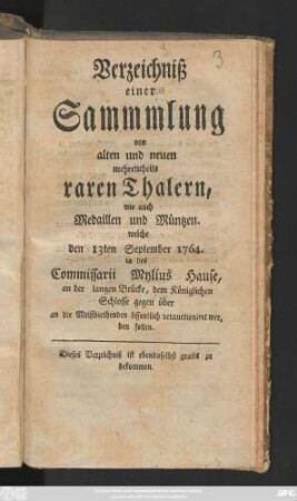 Verzeichniß einer Sammmlung von alten und neuen mehrentheils raren Thalern, wie auch Medaillen und Müntzen, welche den 13ten September 1764. in des Commissarii Mylius Hause ... verauctioniret werden sollen
