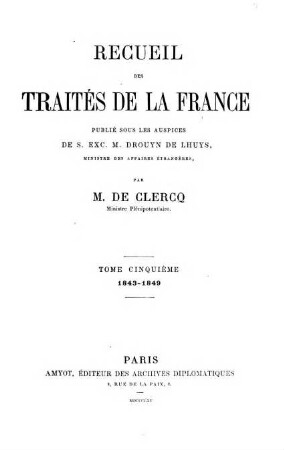 Recueil des traités de la France publié sous les auspices de S. Ex. M. Drouyn de Lhuys ministre des affaires étrangères par Alex. de Clercq et Jules de Clercq. 5, 1843 - 1849