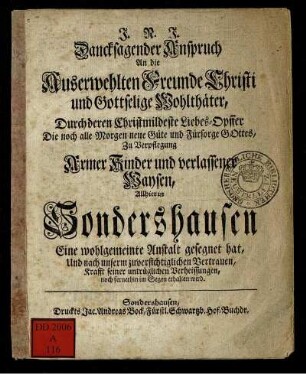 Dancksagender Anspruch An die Auserwehlten Freunde Christi und Gottselige Wohlthäter, Durch deren Christmildeste Liebes-Opffer Die noch alle Morgen neue Güte und Fürsorge Gottes, Zu Verpflegung Armer Kinder und verlassener Waysen, Allhier in Sondershausen Eine wohlgemeinte Anstalt gesegnet hat, Und nach unserm zuversichtiglichen Vertrauen, Krafft seiner untrüglichen Verheissungen, noch fernerhin im Segen erhalten wird