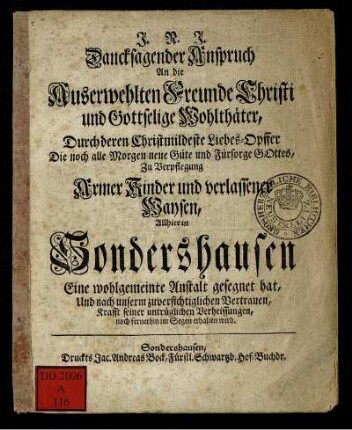 Dancksagender Anspruch An die Auserwehlten Freunde Christi und Gottselige Wohlthäter, Durch deren Christmildeste Liebes-Opffer Die noch alle Morgen neue Güte und Fürsorge Gottes, Zu Verpflegung Armer Kinder und verlassener Waysen, Allhier in Sondershausen Eine wohlgemeinte Anstalt gesegnet hat, Und nach unserm zuversichtiglichen Vertrauen, Krafft seiner untrüglichen Verheissungen, noch fernerhin im Segen erhalten wird