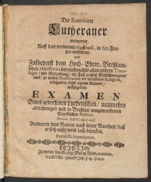 Der Examinirte Lutheraner antwortet Auff das vermeinte rigoreuse, in 60. Fragen enthaltene und Zuförderst dem ... Breßlauischen Ministerio ... auffgegebene Examen Eines gewesenen Lutherischen/ nunmehro abtrünnigen und in Breßlau neugeworbenen Papistischen Politici