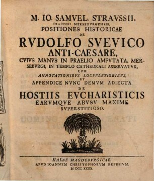 M. Io. Samvel. Stravssii, Diaconi Mersebvrgensis, Positiones Historicae De Rvdolfo Svevico Anti-Caesare, Cvivs Manvs In Praelio Ampvtata, Mersebvrgi, In Templo Cathedrali Asservatvr : Cvm Annotationibvs Locvpletioribvs, Appendice Nvnc Demvm Adiecta De Hostiis Evcharisticis Earvmqve Abvsv Maxime Svperstitioso