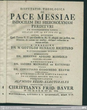 Disputatio Theologica De Pace Messiae Indocilem Dei Hierosolymam Perdituri : Ex Conferendis Locis Jesaiae LIV. 13. Et Joh. VI. 45. Contra Hypothesin Quasi Textus V. T. pro Christo in N. T. allegati nec possent, nec deberent, de eodem toti intellegi, obstante verborum ac rerum tortura A Praeside Gottlob Henrico Richtero Wittebergensi Saxone Respondente Dn. Johanne Aegidio Mangold ... Opponentibus Dn. Jacobo Michaele De Katenski ... Dn. Christiano Godofredo Krause ...